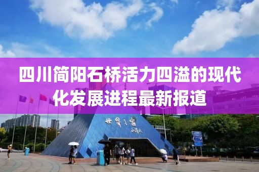 四川簡陽石橋活力四溢的現(xiàn)代化發(fā)展進(jìn)程最新報道