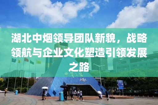 湖北中煙領(lǐng)導(dǎo)團(tuán)隊新貌，戰(zhàn)略領(lǐng)航與企業(yè)文化塑造引領(lǐng)發(fā)展之路