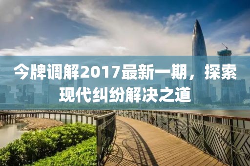 今牌調(diào)解2017最新一期，探索現(xiàn)代糾紛解決之道