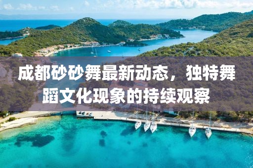 成都砂砂舞最新動態(tài)，獨特舞蹈文化現(xiàn)象的持續(xù)觀察