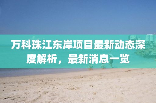 萬科珠江東岸項目最新動態(tài)深度解析，最新消息一覽