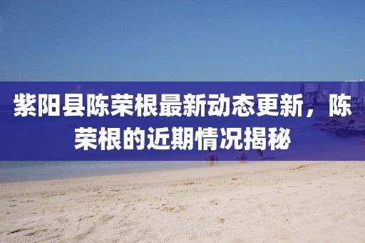 紫陽(yáng)縣陳榮根最新動(dòng)態(tài)更新，陳榮根的近期情況揭秘