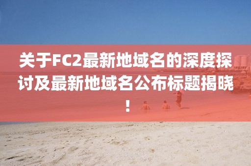 關(guān)于FC2最新地域名的深度探討及最新地域名公布標(biāo)題揭曉！