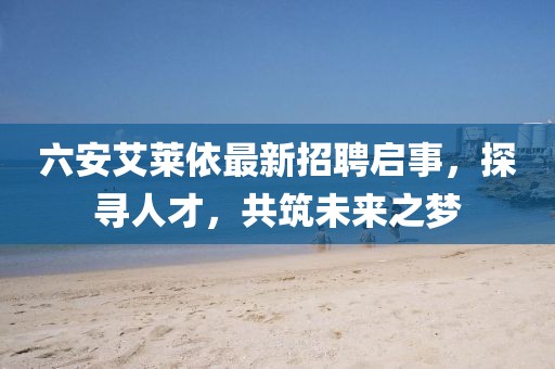 六安艾萊依最新招聘啟事，探尋人才，共筑未來之夢