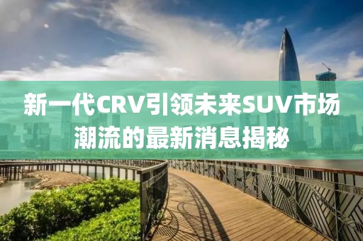 新一代CRV引領(lǐng)未來SUV市場潮流的最新消息揭秘