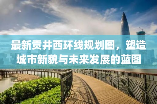 最新貢井西環(huán)線規(guī)劃圖，塑造城市新貌與未來發(fā)展的藍圖