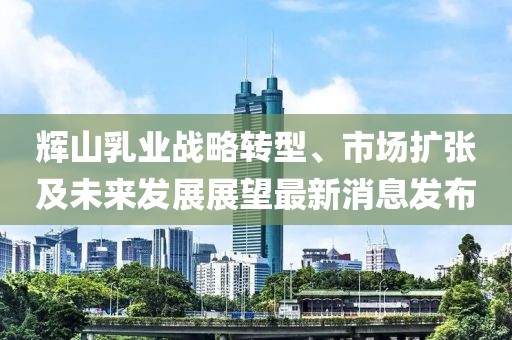 輝山乳業(yè)戰(zhàn)略轉(zhuǎn)型、市場擴張及未來發(fā)展展望最新消息發(fā)布