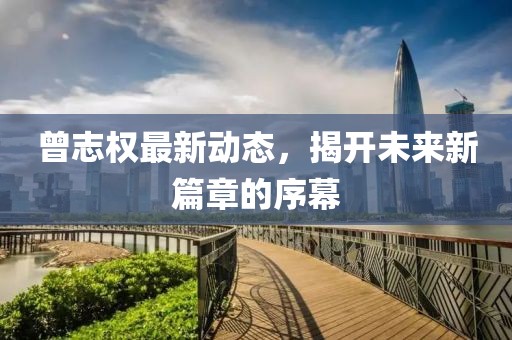 曾志權(quán)最新動(dòng)態(tài)，揭開未來(lái)新篇章的序幕