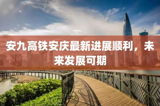 安九高鐵安慶最新進(jìn)展順利，未來發(fā)展可期