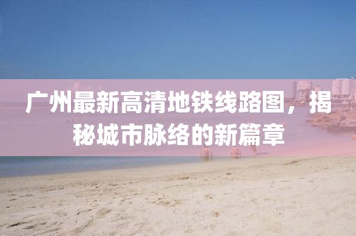 廣州最新高清地鐵線路圖，揭秘城市脈絡(luò)的新篇章