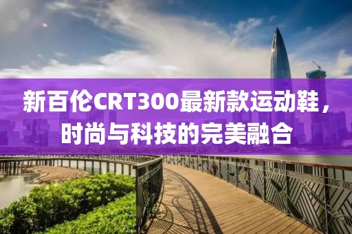 新百倫CRT300最新款運(yùn)動(dòng)鞋，時(shí)尚與科技的完美融合