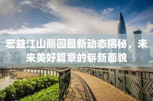 宏益江山麗園最新動態(tài)揭秘，未來美好篇章的嶄新面貌