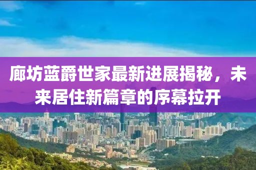 廊坊藍(lán)爵世家最新進(jìn)展揭秘，未來居住新篇章的序幕拉開