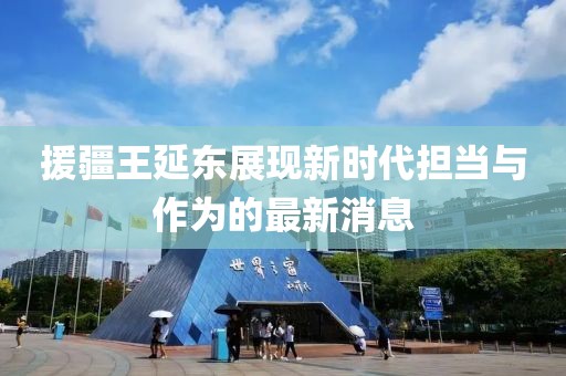 援疆王延?xùn)|展現(xiàn)新時(shí)代擔(dān)當(dāng)與作為的最新消息