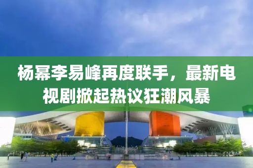 楊冪李易峰再度聯(lián)手，最新電視劇掀起熱議狂潮風(fēng)暴