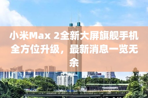 小米Max 2全新大屏旗艦手機(jī)全方位升級，最新消息一覽無余