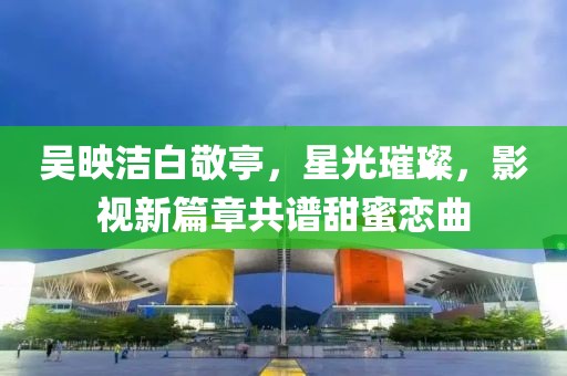 吳映潔白敬亭，星光璀璨，影視新篇章共譜甜蜜戀曲