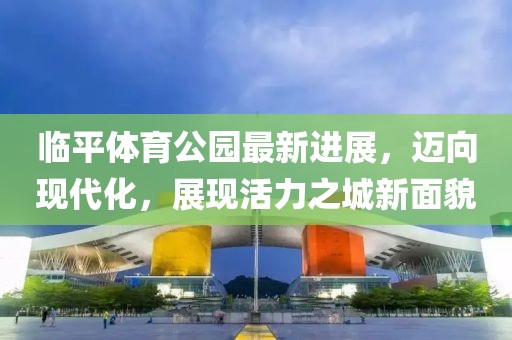 臨平體育公園最新進(jìn)展，邁向現(xiàn)代化，展現(xiàn)活力之城新面貌