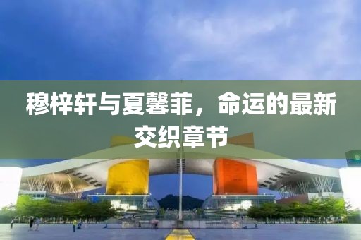 穆梓軒與夏馨菲，命運(yùn)的最新交織章節(jié)