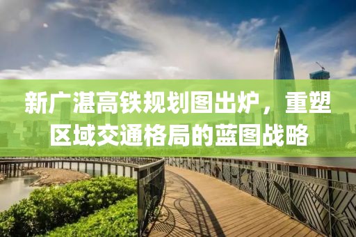 新廣湛高鐵規(guī)劃圖出爐，重塑區(qū)域交通格局的藍(lán)圖戰(zhàn)略