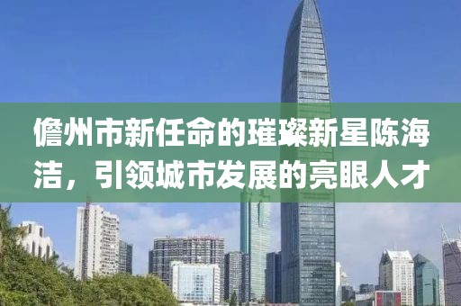 儋州市新任命的璀璨新星陳海潔，引領(lǐng)城市發(fā)展的亮眼人才