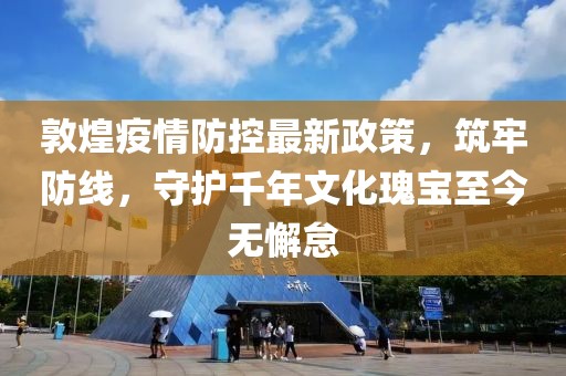 敦煌疫情防控最新政策，筑牢防線，守護(hù)千年文化瑰寶至今無懈怠