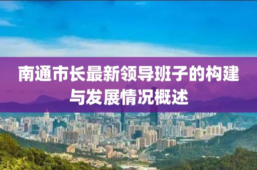 南通市長(zhǎng)最新領(lǐng)導(dǎo)班子的構(gòu)建與發(fā)展情況概述