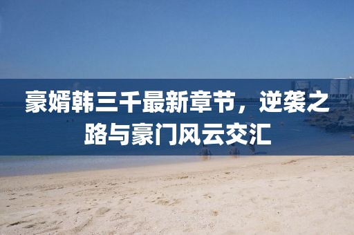 豪婿韓三千最新章節(jié)，逆襲之路與豪門風(fēng)云交匯