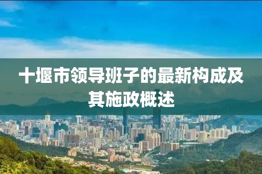 十堰市領(lǐng)導(dǎo)班子的最新構(gòu)成及其施政概述