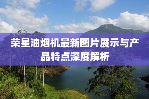 榮星油煙機(jī)最新圖片展示與產(chǎn)品特點(diǎn)深度解析