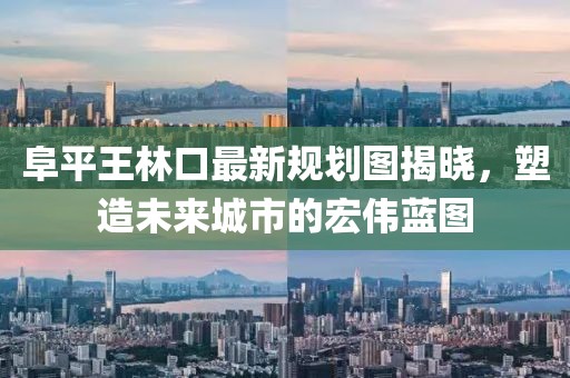 阜平王林口最新規(guī)劃圖揭曉，塑造未來(lái)城市的宏偉藍(lán)圖