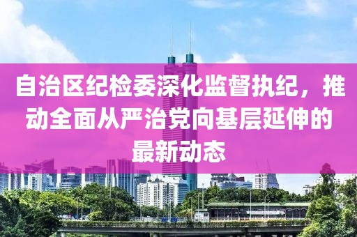 自治區(qū)紀檢委深化監(jiān)督執(zhí)紀，推動全面從嚴治黨向基層延伸的最新動態(tài)
