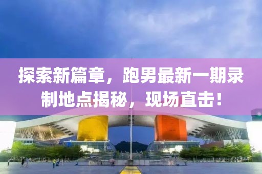 探索新篇章，跑男最新一期錄制地點(diǎn)揭秘，現(xiàn)場(chǎng)直擊！