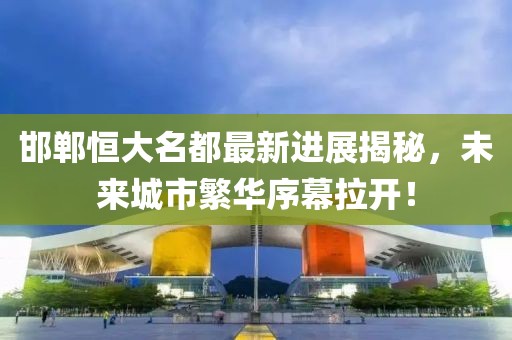 邯鄲恒大名都最新進(jìn)展揭秘，未來城市繁華序幕拉開！