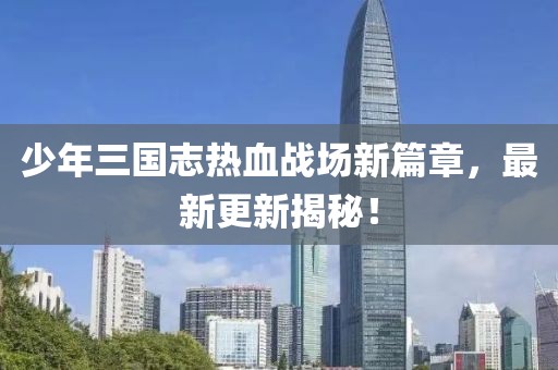 少年三國志熱血戰(zhàn)場新篇章，最新更新揭秘！