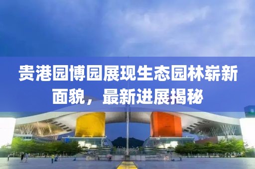 貴港園博園展現(xiàn)生態(tài)園林嶄新面貌，最新進展揭秘