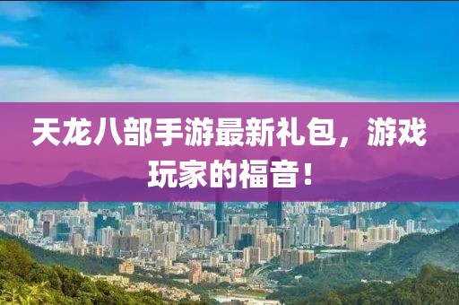 天龍八部手游最新禮包，游戲玩家的福音！
