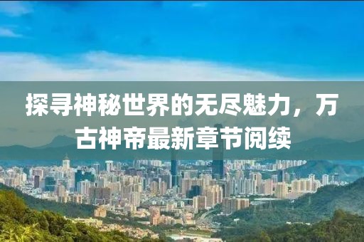 探尋神秘世界的無(wú)盡魅力，萬(wàn)古神帝最新章節(jié)閱續(xù)
