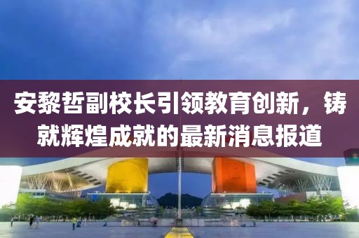 安黎哲副校長(zhǎng)引領(lǐng)教育創(chuàng)新，鑄就輝煌成就的最新消息報(bào)道