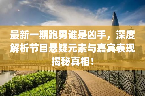 最新一期跑男誰是兇手，深度解析節(jié)目懸疑元素與嘉賓表現(xiàn)揭秘真相！