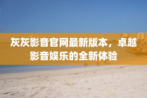 灰灰影音官網(wǎng)最新版本，卓越影音娛樂的全新體驗