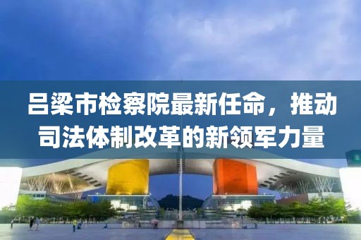 呂梁市檢察院最新任命，推動司法體制改革的新領(lǐng)軍力量