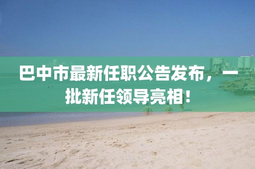 巴中市最新任職公告發(fā)布，一批新任領導亮相！