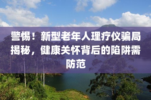 警惕！新型老年人理療儀騙局揭秘，健康關(guān)懷背后的陷阱需防范