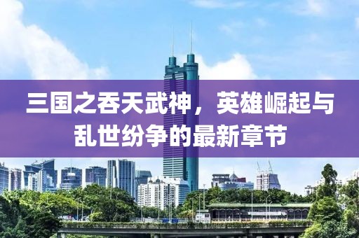 三國之吞天武神，英雄崛起與亂世紛爭的最新章節(jié)