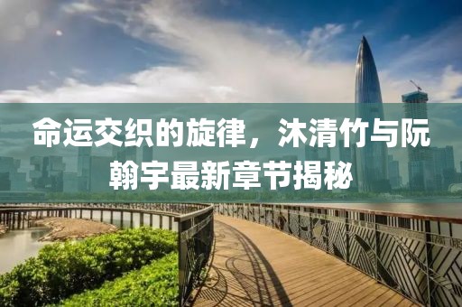 命運交織的旋律，沐清竹與阮翰宇最新章節(jié)揭秘