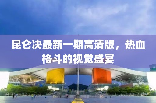 昆侖決最新一期高清版，熱血格斗的視覺盛宴