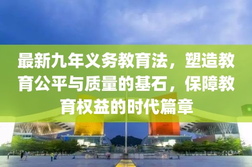 最新九年義務(wù)教育法，塑造教育公平與質(zhì)量的基石，保障教育權(quán)益的時代篇章