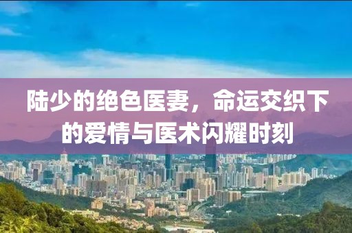 陸少的絕色醫(yī)妻，命運交織下的愛情與醫(yī)術(shù)閃耀時刻