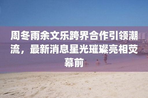 周冬雨余文樂跨界合作引領(lǐng)潮流，最新消息星光璀璨亮相熒幕前